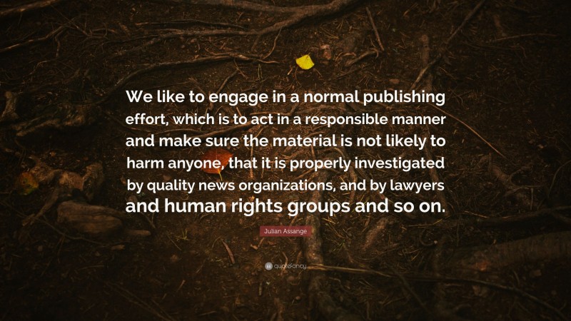 Julian Assange Quote: “We like to engage in a normal publishing effort, which is to act in a responsible manner and make sure the material is not likely to harm anyone, that it is properly investigated by quality news organizations, and by lawyers and human rights groups and so on.”