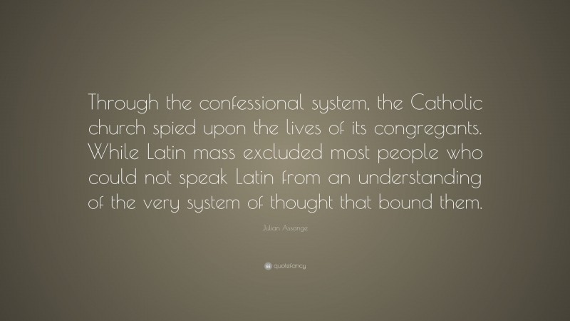 Julian Assange Quote: “Through the confessional system, the Catholic church spied upon the lives of its congregants. While Latin mass excluded most people who could not speak Latin from an understanding of the very system of thought that bound them.”