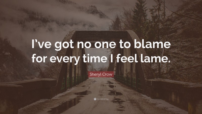 Sheryl Crow Quote: “I’ve got no one to blame for every time I feel lame.”