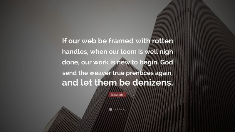Elizabeth I Quote: “If our web be framed with rotten handles, when our loom is well nigh done, our work is new to begin. God send the weaver true prentices again, and let them be denizens.”