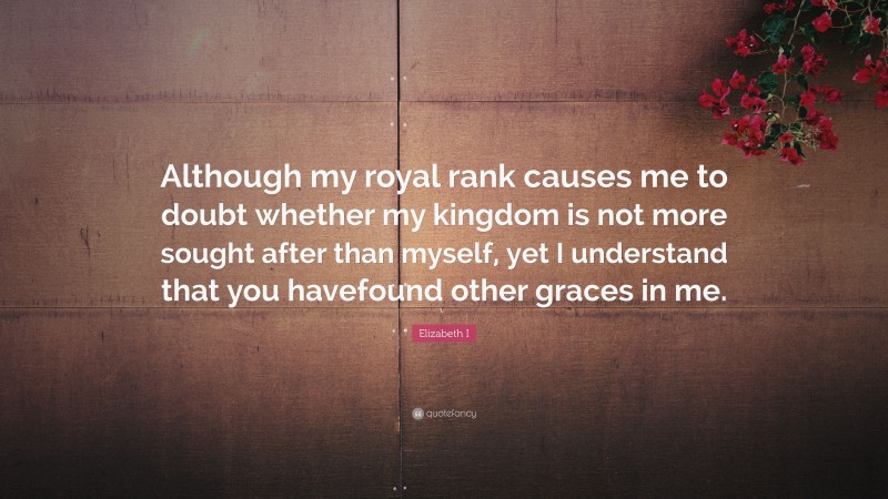 Elizabeth I Quote: “Although my royal rank causes me to doubt whether my kingdom is not more sought after than myself, yet I understand that you havefound other graces in me.”