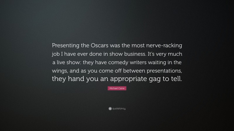 Michael Caine Quote: “Presenting the Oscars was the most nerve-racking job I have ever done in show business. It’s very much a live show: they have comedy writers waiting in the wings, and as you come off between presentations, they hand you an appropriate gag to tell.”