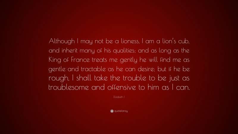 Elizabeth I Quote: “Although I may not be a lioness, I am a lion’s cub, and inherit many of his qualities; and as long as the King of France treats me gently he will find me as gentle and tractable as he can desire; but if he be rough, I shall take the trouble to be just as troublesome and offensive to him as I can.”