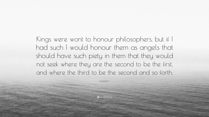 Elizabeth I Quote: “Kings were wont to honour philosophers, but if I had such I would honour them as angels that should have such piety in them that they would not seek where they are the second to be the first, and where the third to be the second and so forth.”
