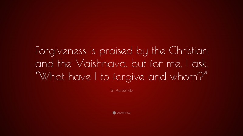 Sri Aurobindo Quote: “Forgiveness is praised by the Christian and the Vaishnava, but for me, I ask, “What have I to forgive and whom?””