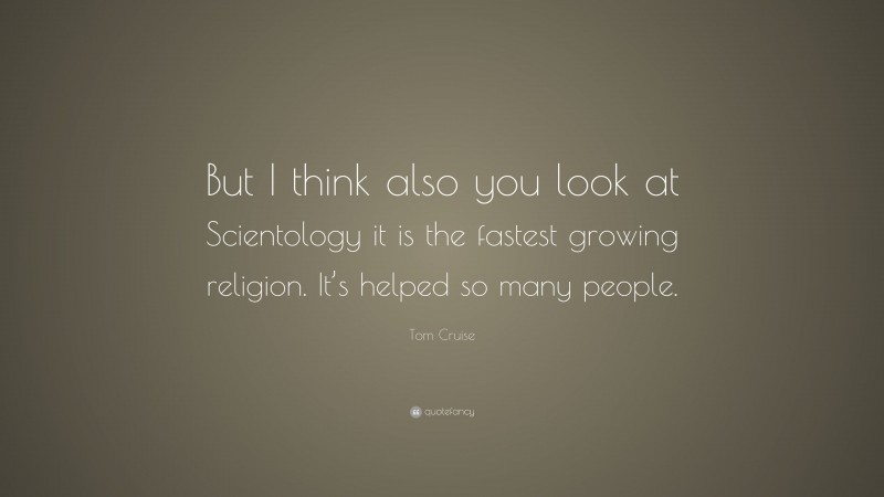 Tom Cruise Quote: “But I think also you look at Scientology it is the fastest growing religion. It’s helped so many people.”