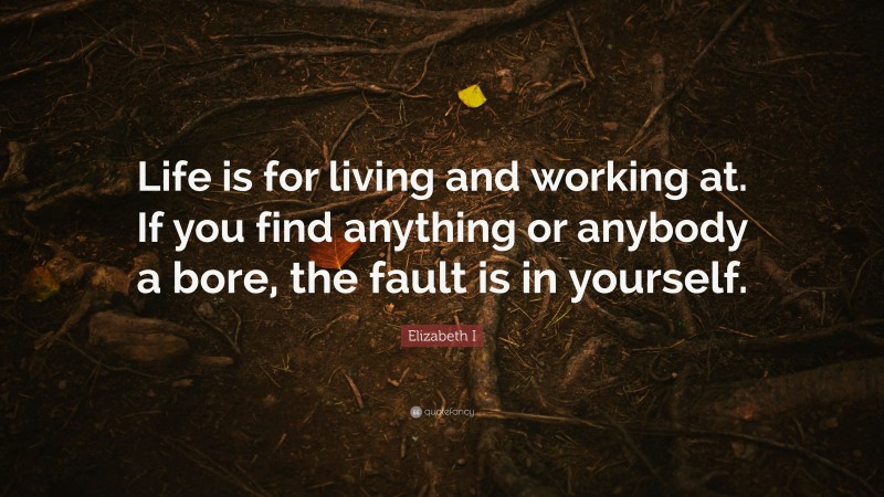 Elizabeth I Quote: “Life is for living and working at. If you find anything or anybody a bore, the fault is in yourself.”