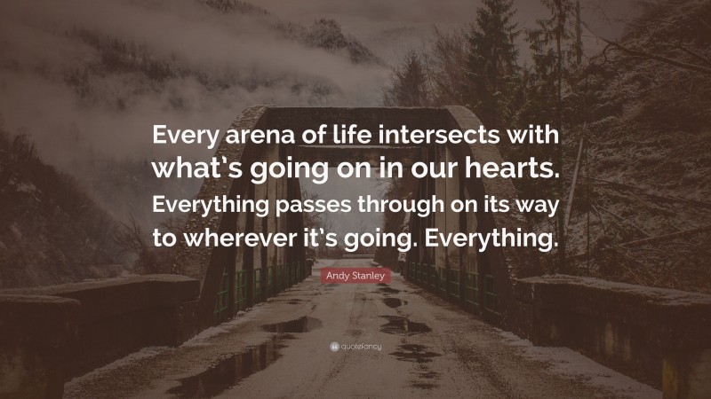 Andy Stanley Quote: “Every arena of life intersects with what’s going on in our hearts. Everything passes through on its way to wherever it’s going. Everything.”