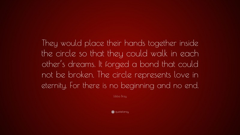 Libba Bray Quote: “They would place their hands together inside the circle so that they could walk in each other’s dreams. It forged a bond that could not be broken. The circle represents love in eternity. For there is no beginning and no end.”