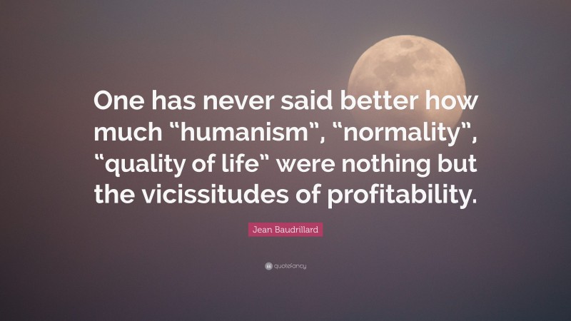 Jean Baudrillard Quote: “One has never said better how much “humanism”, “normality”, “quality of life” were nothing but the vicissitudes of profitability.”