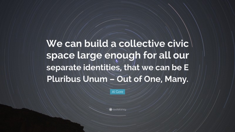Al Gore Quote: “We can build a collective civic space large enough for all our separate identities, that we can be E Pluribus Unum – Out of One, Many.”