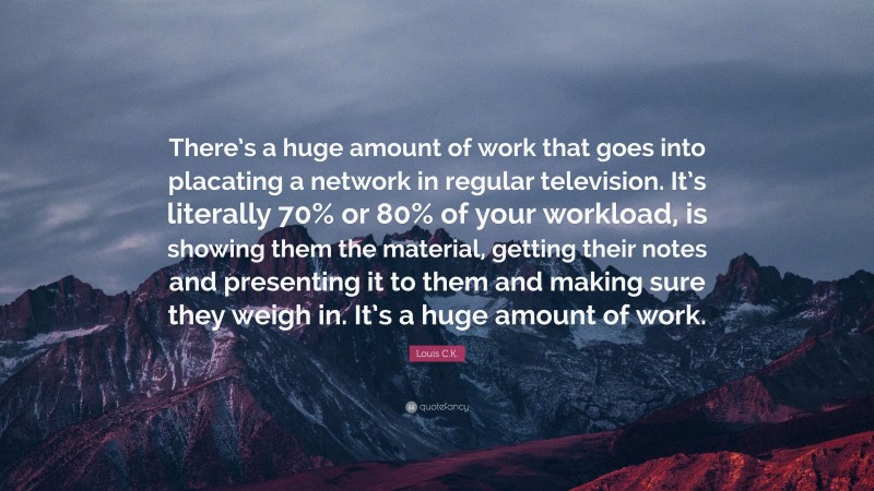 Louis C.K. Quote: “There’s a huge amount of work that goes into placating a network in regular television. It’s literally 70% or 80% of your workload, is showing them the material, getting their notes and presenting it to them and making sure they weigh in. It’s a huge amount of work.”