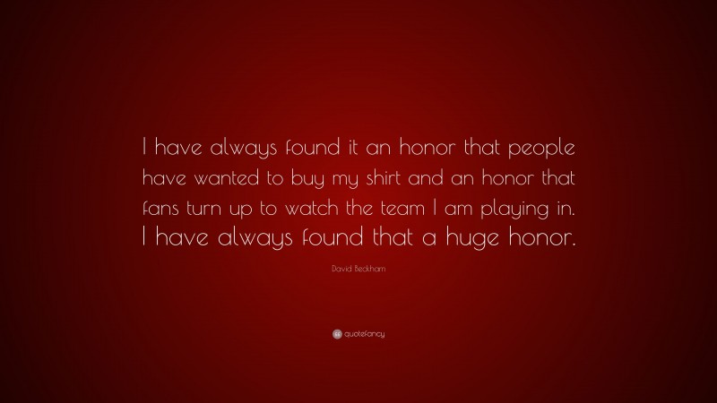 David Beckham Quote: “I have always found it an honor that people have wanted to buy my shirt and an honor that fans turn up to watch the team I am playing in. I have always found that a huge honor.”