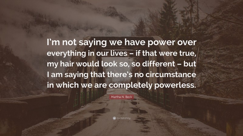 Martha N. Beck Quote: “I’m not saying we have power over everything in our lives – if that were true, my hair would look so, so different – but I am saying that there’s no circumstance in which we are completely powerless.”