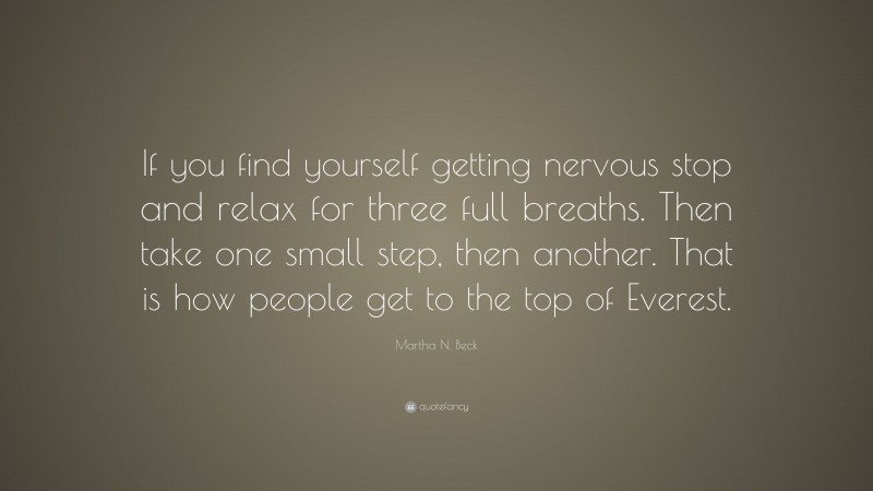 Martha N. Beck Quote: “If you find yourself getting nervous stop and relax for three full breaths. Then take one small step, then another. That is how people get to the top of Everest.”