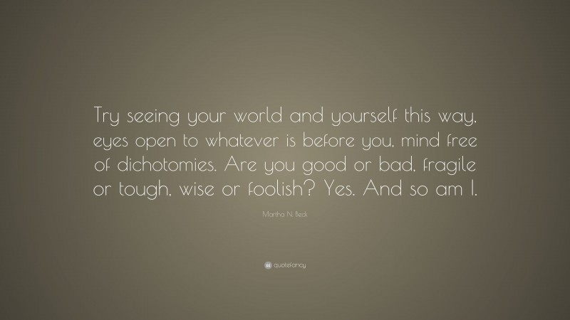 Martha N. Beck Quote: “Try seeing your world and yourself this way, eyes open to whatever is before you, mind free of dichotomies. Are you good or bad, fragile or tough, wise or foolish? Yes. And so am I.”