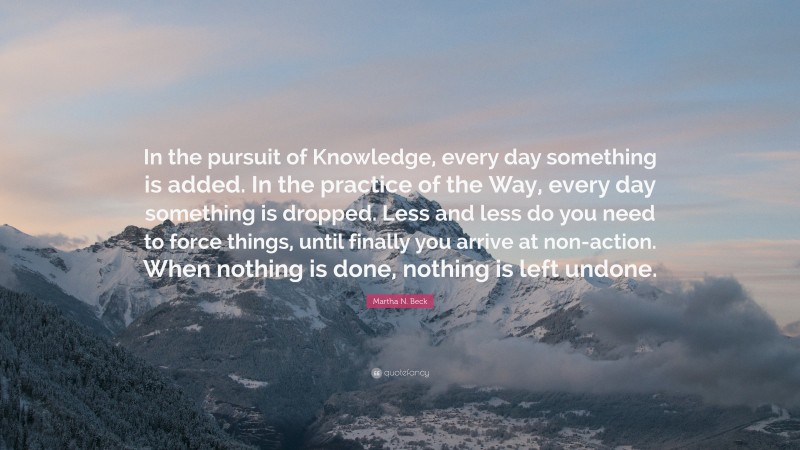 Martha N. Beck Quote: “In the pursuit of Knowledge, every day something is added. In the practice of the Way, every day something is dropped. Less and less do you need to force things, until finally you arrive at non-action. When nothing is done, nothing is left undone.”