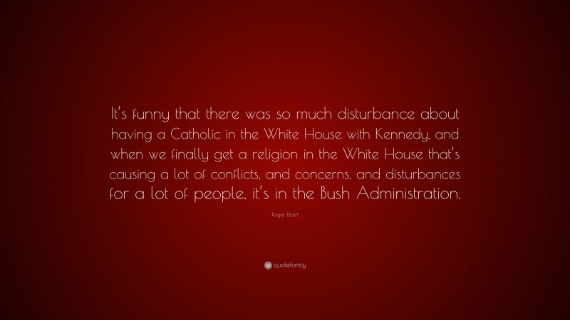 Roger Ebert Quote: “It’s funny that there was so much disturbance about having a Catholic in the White House with Kennedy, and when we finally get a religion in the White House that’s causing a lot of conflicts, and concerns, and disturbances for a lot of people, it’s in the Bush Administration.”
