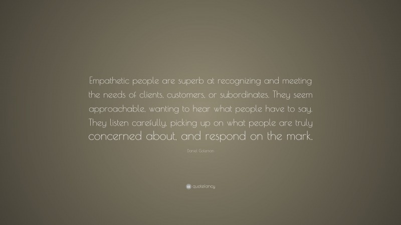 Daniel Goleman Quote: “Empathetic people are superb at recognizing and meeting the needs of clients, customers, or subordinates. They seem approachable, wanting to hear what people have to say. They listen carefully, picking up on what people are truly concerned about, and respond on the mark.”