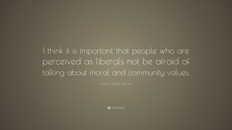 Marian Wright Edelman Quote: “I think it is important that people who are perceived as liberals not be afraid of talking about moral and community values.”