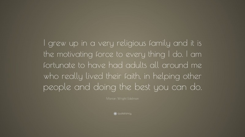 Marian Wright Edelman Quote: “I grew up in a very religious family and it is the motivating force to every thing I do. I am fortunate to have had adults all around me who really lived their faith, in helping other people and doing the best you can do.”