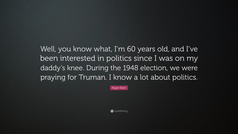 Roger Ebert Quote: “Well, you know what, I’m 60 years old, and I’ve been interested in politics since I was on my daddy’s knee. During the 1948 election, we were praying for Truman. I know a lot about politics.”