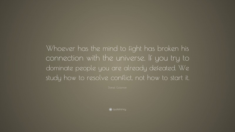 Daniel Goleman Quote: “Whoever has the mind to fight has broken his connection with the universe. If you try to dominate people you are already defeated. We study how to resolve conflict, not how to start it.”