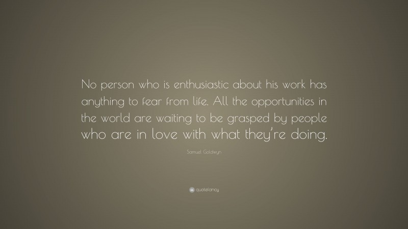 Samuel Goldwyn Quote: “No person who is enthusiastic about his work has anything to fear from life. All the opportunities in the world are waiting to be grasped by people who are in love with what they’re doing.”