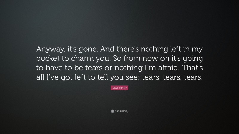 Clive Barker Quote: “Anyway, it’s gone. And there’s nothing left in my pocket to charm you. So from now on it’s going to have to be tears or nothing I’m afraid. That’s all I’ve got left to tell you see: tears, tears, tears.”