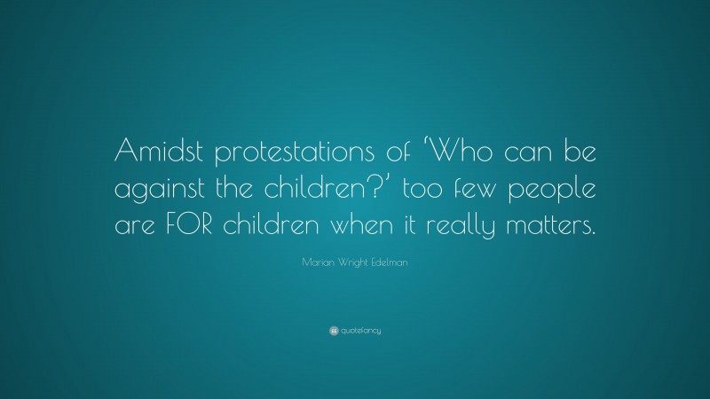 Marian Wright Edelman Quote: “Amidst protestations of ‘Who can be against the children?’ too few people are FOR children when it really matters.”