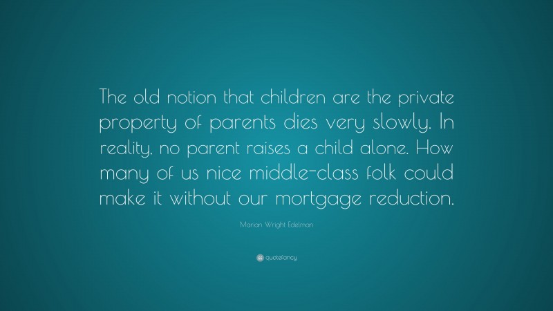 Marian Wright Edelman Quote: “The old notion that children are the private property of parents dies very slowly. In reality, no parent raises a child alone. How many of us nice middle-class folk could make it without our mortgage reduction.”