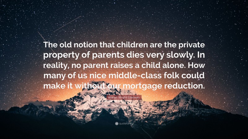Marian Wright Edelman Quote: “The old notion that children are the private property of parents dies very slowly. In reality, no parent raises a child alone. How many of us nice middle-class folk could make it without our mortgage reduction.”
