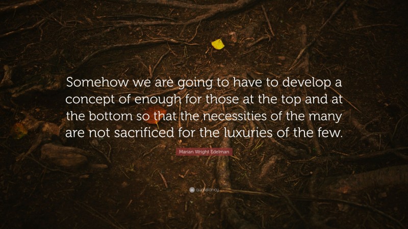 Marian Wright Edelman Quote: “Somehow we are going to have to develop a concept of enough for those at the top and at the bottom so that the necessities of the many are not sacrificed for the luxuries of the few.”