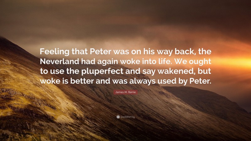 James M. Barrie Quote: “Feeling that Peter was on his way back, the Neverland had again woke into life. We ought to use the pluperfect and say wakened, but woke is better and was always used by Peter.”