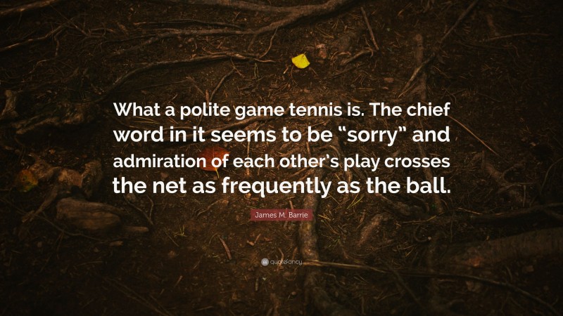 James M. Barrie Quote: “What a polite game tennis is. The chief word in it seems to be “sorry” and admiration of each other’s play crosses the net as frequently as the ball.”