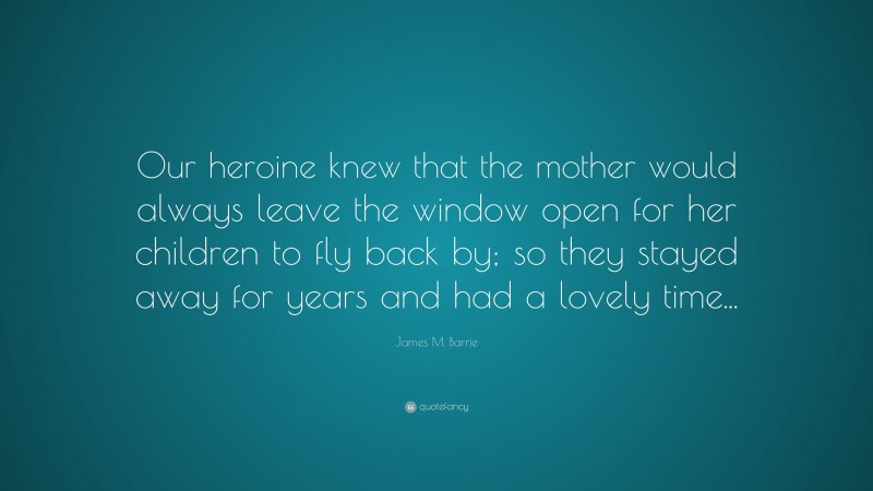 James M. Barrie Quote: “Our heroine knew that the mother would always leave the window open for her children to fly back by; so they stayed away for years and had a lovely time...”