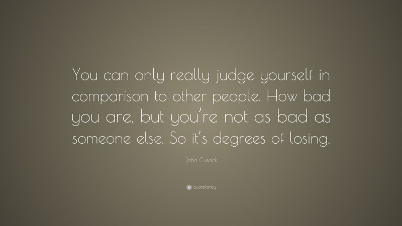 John Cusack Quote: “You can only really judge yourself in comparison to other people. How bad you are, but you’re not as bad as someone else. So it’s degrees of losing.”