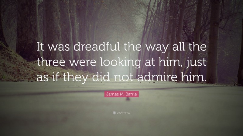 James M. Barrie Quote: “It was dreadful the way all the three were looking at him, just as if they did not admire him.”