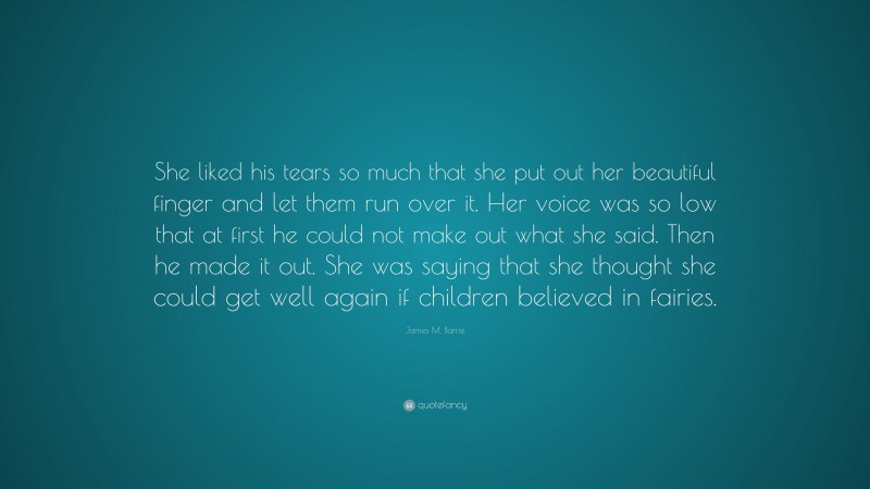 James M. Barrie Quote: “She liked his tears so much that she put out her beautiful finger and let them run over it. Her voice was so low that at first he could not make out what she said. Then he made it out. She was saying that she thought she could get well again if children believed in fairies.”