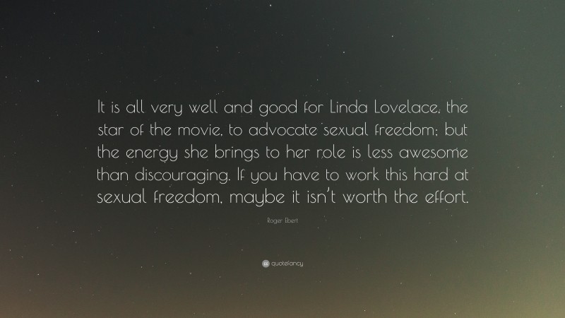 Roger Ebert Quote: “It is all very well and good for Linda Lovelace, the star of the movie, to advocate sexual freedom; but the energy she brings to her role is less awesome than discouraging. If you have to work this hard at sexual freedom, maybe it isn’t worth the effort.”