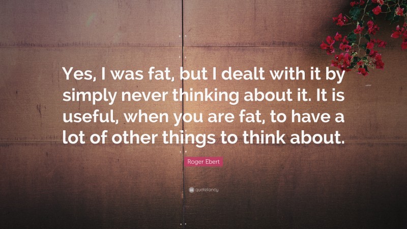 Roger Ebert Quote: “Yes, I was fat, but I dealt with it by simply never thinking about it. It is useful, when you are fat, to have a lot of other things to think about.”