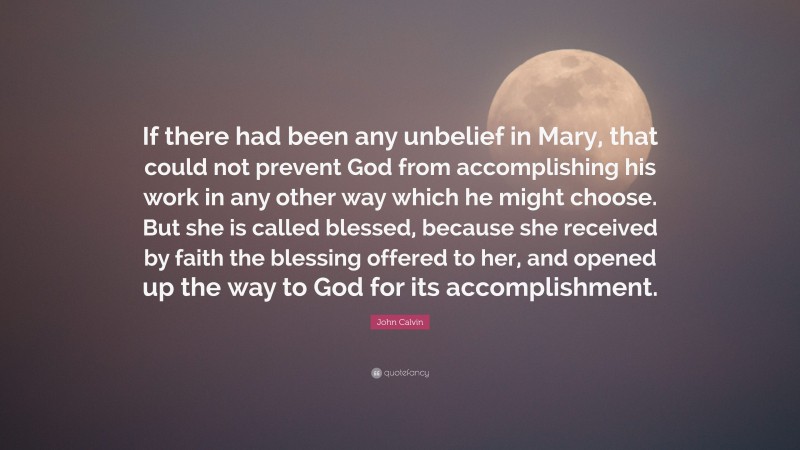 John Calvin Quote: “If there had been any unbelief in Mary, that could not prevent God from accomplishing his work in any other way which he might choose. But she is called blessed, because she received by faith the blessing offered to her, and opened up the way to God for its accomplishment.”