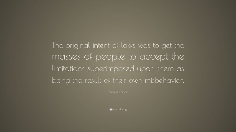 Jacque Fresco Quote: “The original intent of laws was to get the masses of people to accept the limitations superimposed upon them as being the result of their own misbehavior.”