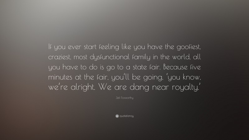 Jeff Foxworthy Quote: “If you ever start feeling like you have the goofiest, craziest, most dysfunctional family in the world, all you have to do is go to a state fair. Because five minutes at the fair, you’ll be going, ‘you know, we’re alright. We are dang near royalty.’”