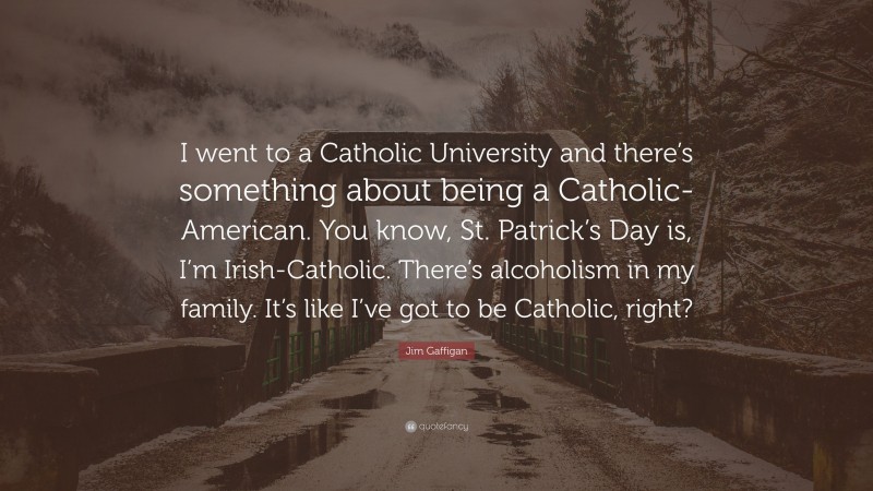 Jim Gaffigan Quote: “I went to a Catholic University and there’s something about being a Catholic-American. You know, St. Patrick’s Day is, I’m Irish-Catholic. There’s alcoholism in my family. It’s like I’ve got to be Catholic, right?”