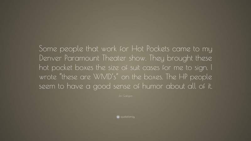 Jim Gaffigan Quote: “Some people that work for Hot Pockets came to my Denver Paramount Theater show. They brought these hot pocket boxes the size of suit cases for me to sign. I wrote “these are WMD’s” on the boxes. The HP people seem to have a good sense of humor about all of it.”