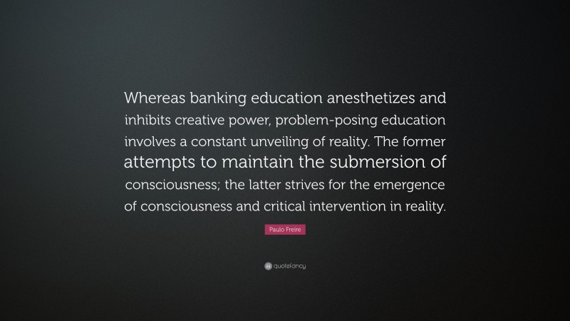 Paulo Freire Quote: “Whereas banking education anesthetizes and inhibits creative power, problem-posing education involves a constant unveiling of reality. The former attempts to maintain the submersion of consciousness; the latter strives for the emergence of consciousness and critical intervention in reality.”