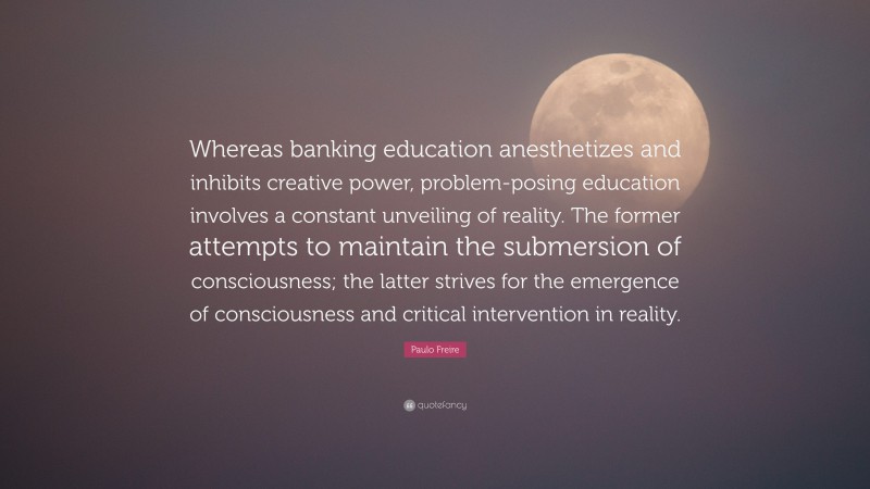 Paulo Freire Quote: “Whereas banking education anesthetizes and inhibits creative power, problem-posing education involves a constant unveiling of reality. The former attempts to maintain the submersion of consciousness; the latter strives for the emergence of consciousness and critical intervention in reality.”