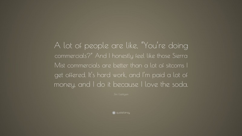 Jim Gaffigan Quote: “A lot of people are like, “You’re doing commercials?” And I honestly feel like those Sierra Mist commercials are better than a lot of sitcoms I get offered. It’s hard work, and I’m paid a lot of money, and I do it because I love the soda.”