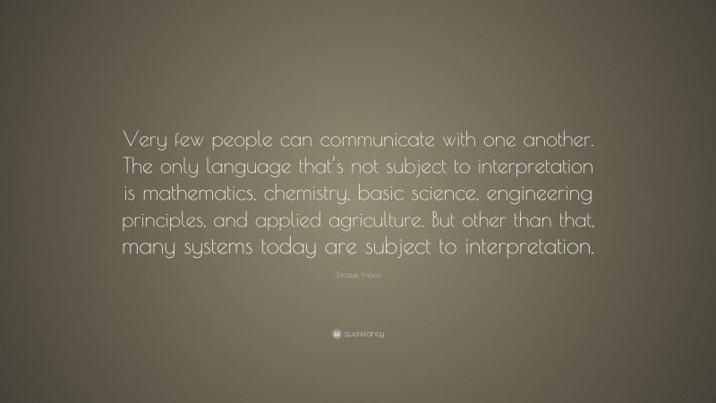 Jacque Fresco Quote: “Very few people can communicate with one another. The only language that’s not subject to interpretation is mathematics, chemistry, basic science, engineering principles, and applied agriculture. But other than that, many systems today are subject to interpretation.”